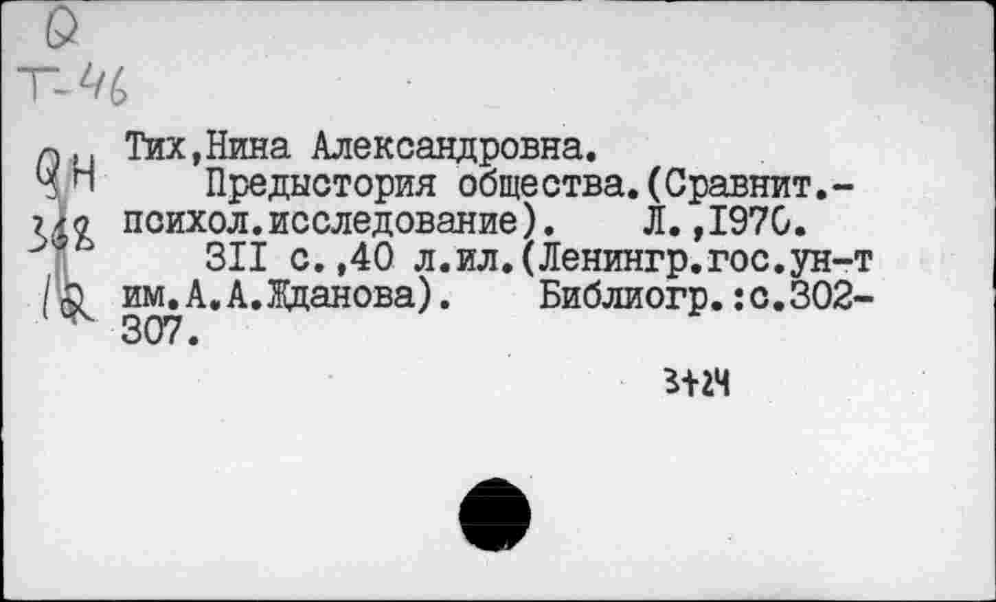 ﻿Тих,Нина Александровна.
Предыстория общества.(Сравнит.-психол.исследование). Л.,1970.
311 с.,40 л.ил.(Ленингр.гос.ун-т им.А,А.Жданова). Библиогр.Ю.302-307.
г-нч